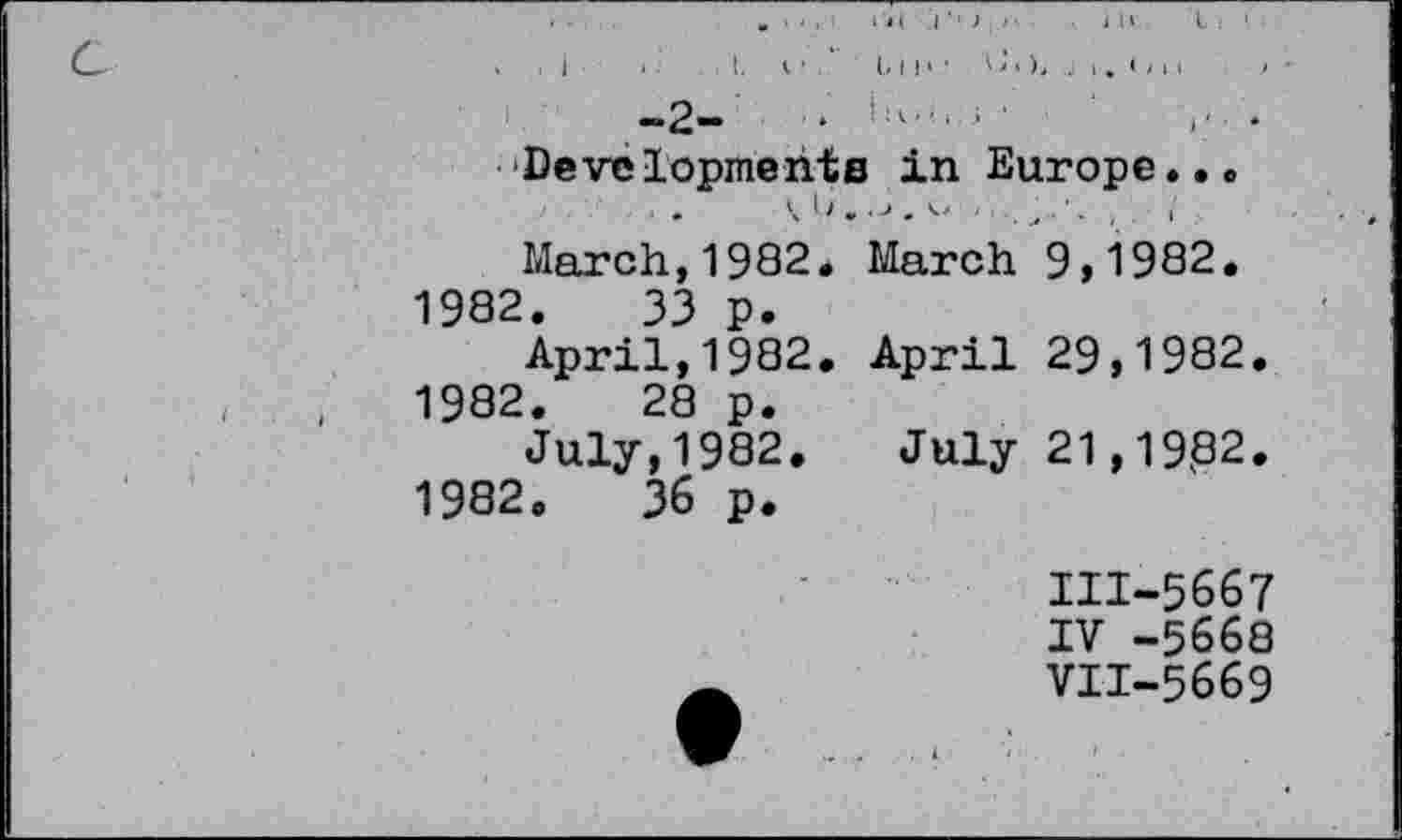 ﻿. - ■ . ' »'«( I ■' ) ; >■	JU I i '
C	. . I . I, I ' ' b I I	< I I '
-2-	‘	'
■‘Developments in Europe...
Ui.J.v ■■.,'- , . i .
March,1982. March 9,1982.
1982.	33 p.
April,1982. April 29,1982.
,	,	1982.	28 p.
July, 1982. July 21,19,82.
1982.	36 p.
III-5667 IV -5668 VII-5669